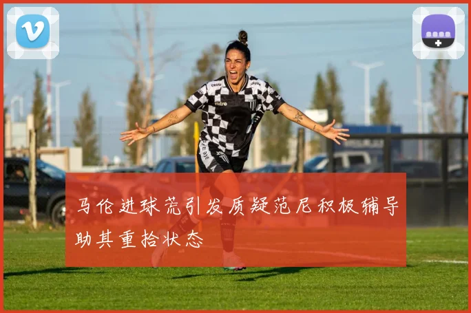 马伦进球荒引发质疑范尼积极辅导助其重拾状态