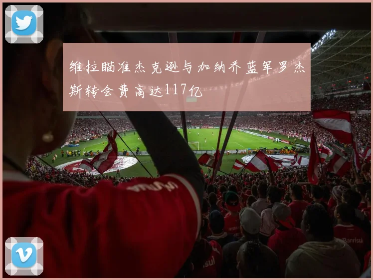维拉瞄准杰克逊与加纳乔蓝军罗杰斯转会费高达117亿