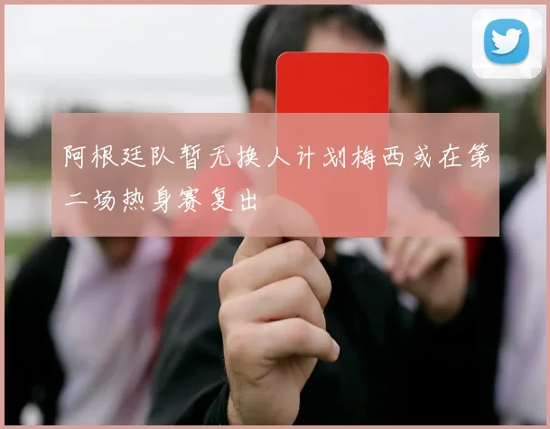 阿根廷队暂无换人计划梅西或在第二场热身赛复出