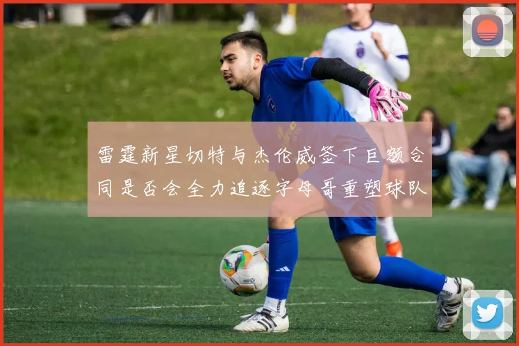 雷霆新星切特与杰伦威签下巨额合同是否会全力追逐字母哥重塑球队实力