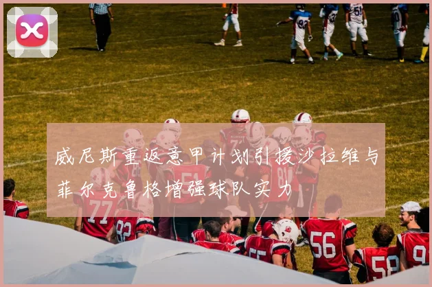 威尼斯重返意甲计划引援沙拉维与菲尔克鲁格增强球队实力