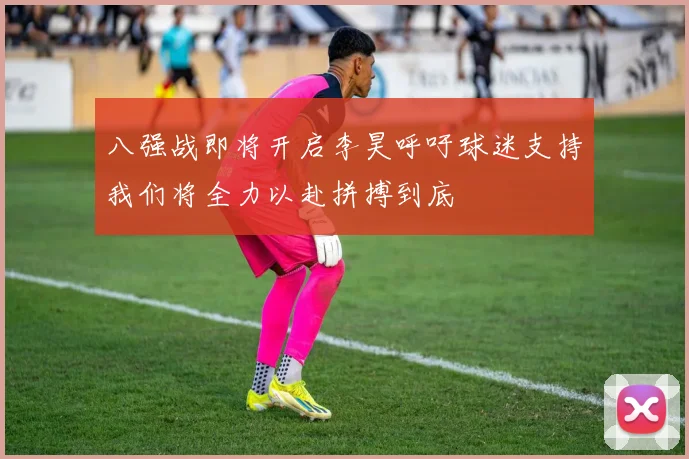 八强战即将开启李昊呼吁球迷支持我们将全力以赴拼搏到底