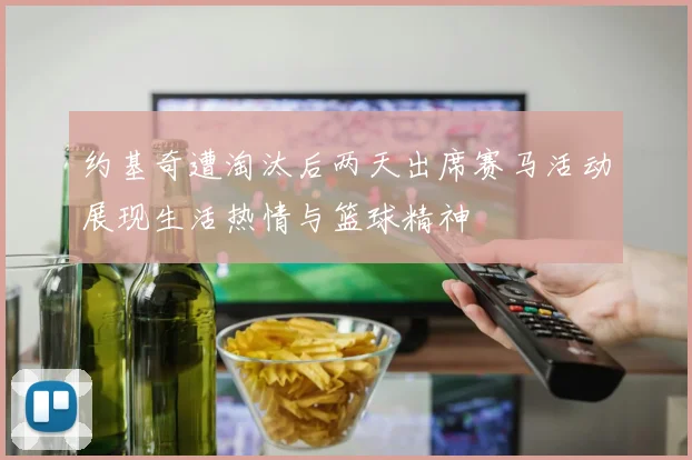 约基奇遭淘汰后两天出席赛马活动展现生活热情与篮球精神