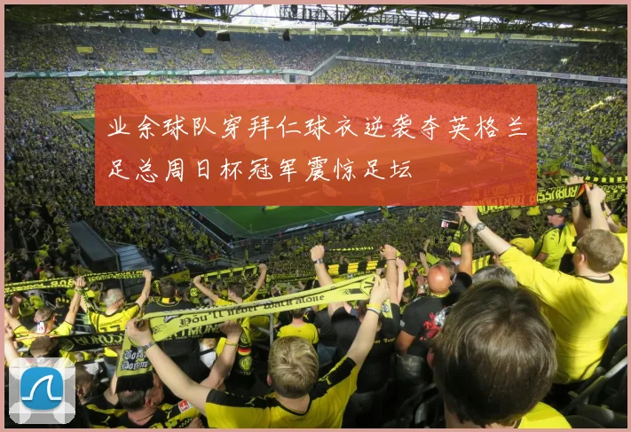 业余球队穿拜仁球衣逆袭夺英格兰足总周日杯冠军震惊足坛