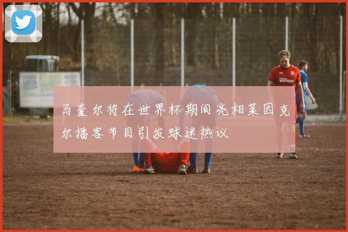 马奎尔将在世界杯期间亮相莱因克尔播客节目引发球迷热议