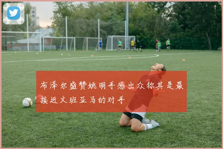 布泽尔盛赞姚明手感出众称其是最接近文班亚马的对手
