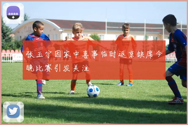 张玉宁因家中喜事临时返京缺席今晚比赛引发关注